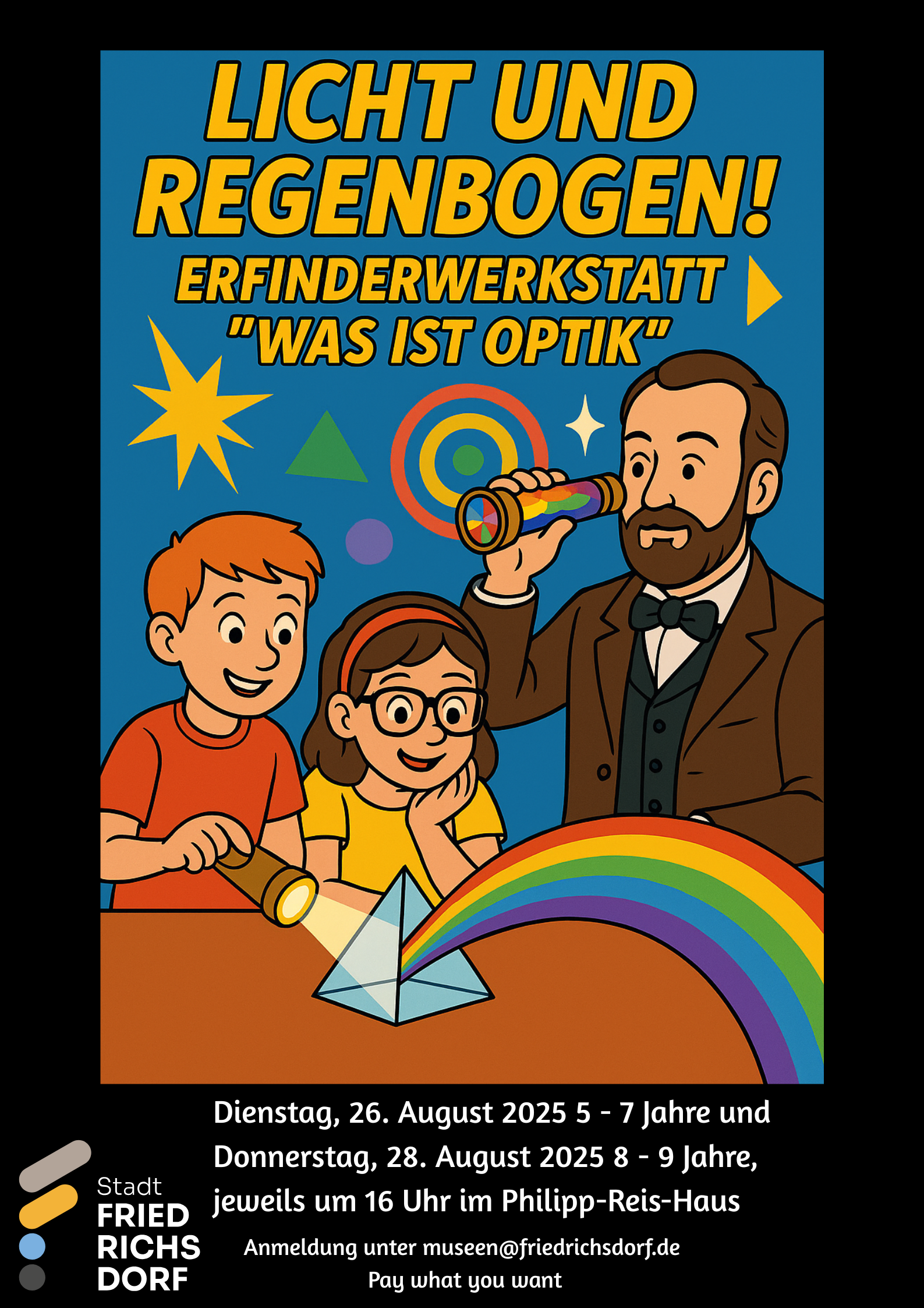Das Plakat ist im Comic Stil gestaltet. Das Bild mit der gelben, schwarz umrandeten Überschrift „Licht und Regenbogen! Erfinderwerkstatt „Was ist Optik““ befindet sich auf einem schwarzen Hintergrund. Auf dem Bild unter der Überschrift befindet sich vor blauem Hintergrund eine gelbe Sternform, ein grünes Dreieck und verschieden große, ineinander liegende Kreise in gelb, orange und grün. Im Vordergrund ist rechts Philipp Reis zu sehen, wie er ein buntes Kaleidoskop vor sein Auge hält. Links neben ihm sind ein Junge und ein Mädchen zu sehen. Der Junge hat eine Taschenlampe in der Hand und richtet diese auf ein Prisma, heraus kommt ein Regenbogen. Unter dem Bild, auf dem schwarzen Hintergrund ist links das Logo der Stadt Friedrichsdorf zu sehen. Rechts daneben steht in weißer Schrift: „Dienstag, 26. August 2025 5 – 7 Jahre und Donnerstag, 28. August 2025 8 – 9 Jahre, jeweils um 16 Uhr im Philipp-Reis-Haus.“ Darunter steht „Anmeldung unter museen@friedrichsdorf.de“ und „Pay what you want“